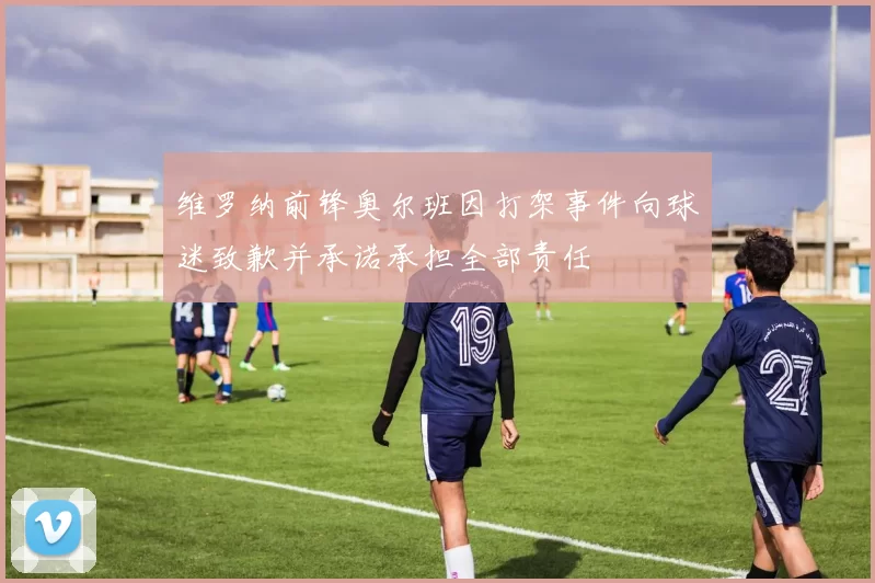 维罗纳前锋奥尔班因打架事件向球迷致歉并承诺承担全部责任