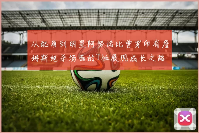 从配角到明星阿努诺比曾穿印有詹姆斯绝杀场面的T恤展现成长之路