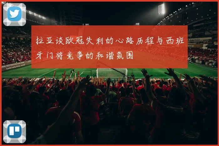 拉亚谈欧冠失利的心路历程与西班牙门将竞争的和谐氛围
