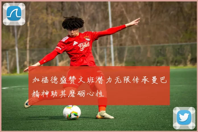 加福德盛赞文班潜力无限传承曼巴精神助其磨砺心性
