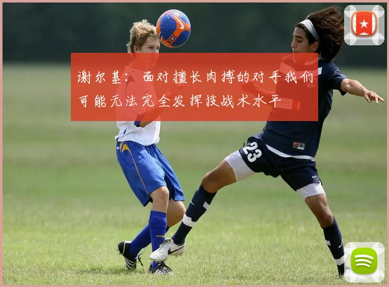 谢尔基：面对擅长肉搏的对手我们可能无法完全发挥技战术水平