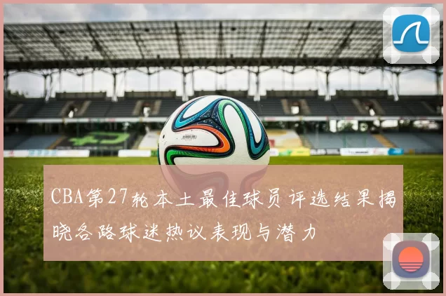 CBA第27轮本土最佳球员评选结果揭晓各路球迷热议表现与潜力