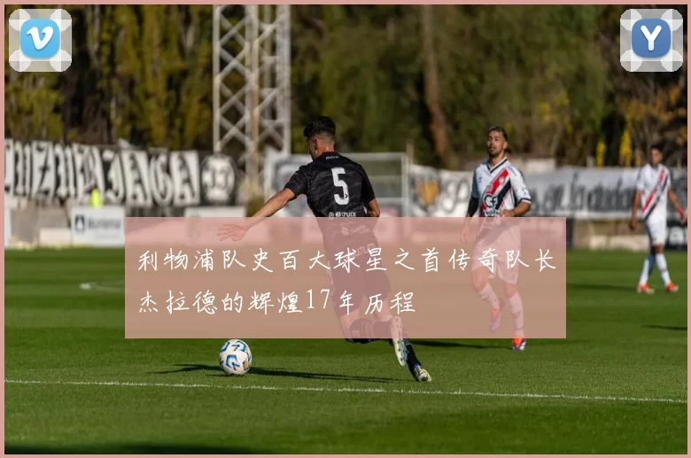 利物浦队史百大球星之首传奇队长杰拉德的辉煌17年历程