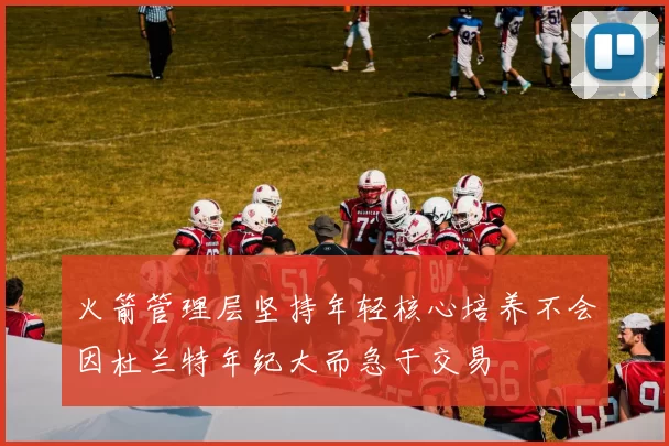 火箭管理层坚持年轻核心培养不会因杜兰特年纪大而急于交易
