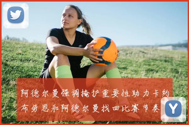 阿德尔曼强调掩护重要性助力卡约布劳恩和阿德尔曼找回比赛节奏