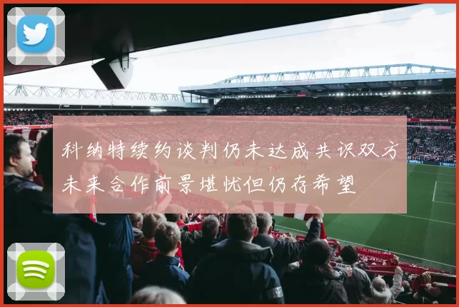 科纳特续约谈判仍未达成共识双方未来合作前景堪忧但仍存希望