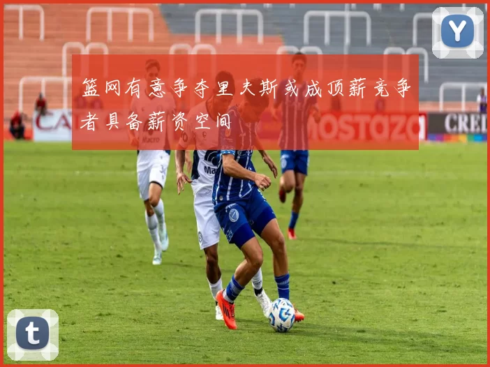 篮网有意争夺里夫斯或成顶薪竞争者具备薪资空间