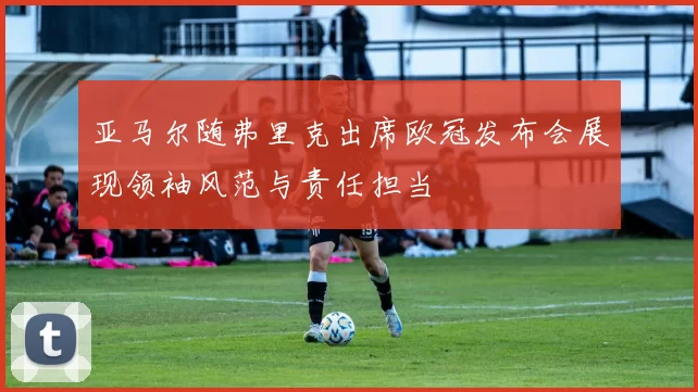 亚马尔随弗里克出席欧冠发布会展现领袖风范与责任担当