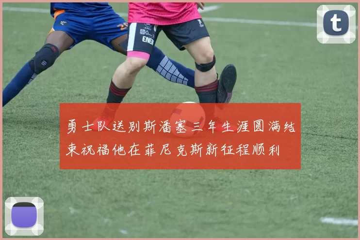 勇士队送别斯潘塞三年生涯圆满结束祝福他在菲尼克斯新征程顺利
