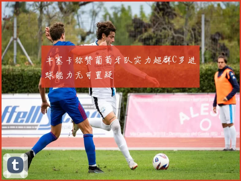 丰塞卡称赞葡萄牙队实力超群C罗进球能力无可置疑