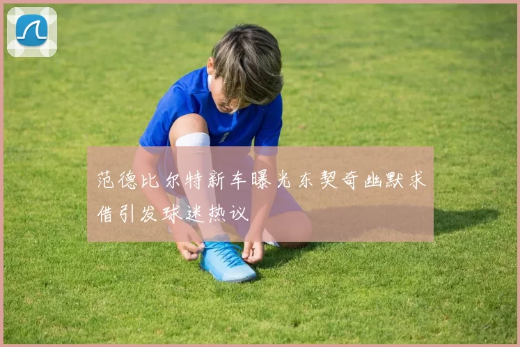 范德比尔特新车曝光东契奇幽默求借引发球迷热议