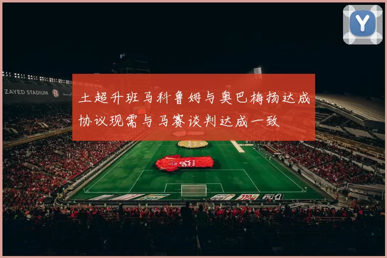 土超升班马科鲁姆与奥巴梅扬达成协议现需与马赛谈判达成一致