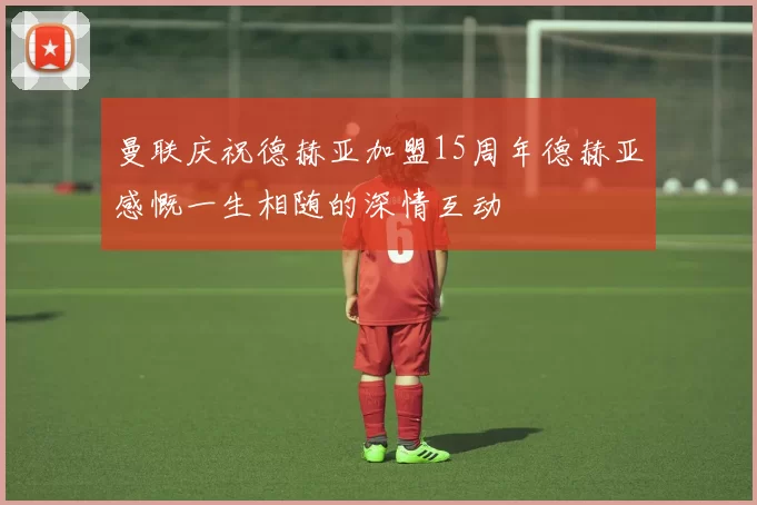 曼联庆祝德赫亚加盟15周年德赫亚感慨一生相随的深情互动