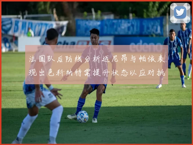 法国队后防线分析迈尼昂与帕依表现出色科纳特需提升状态以应对挑战