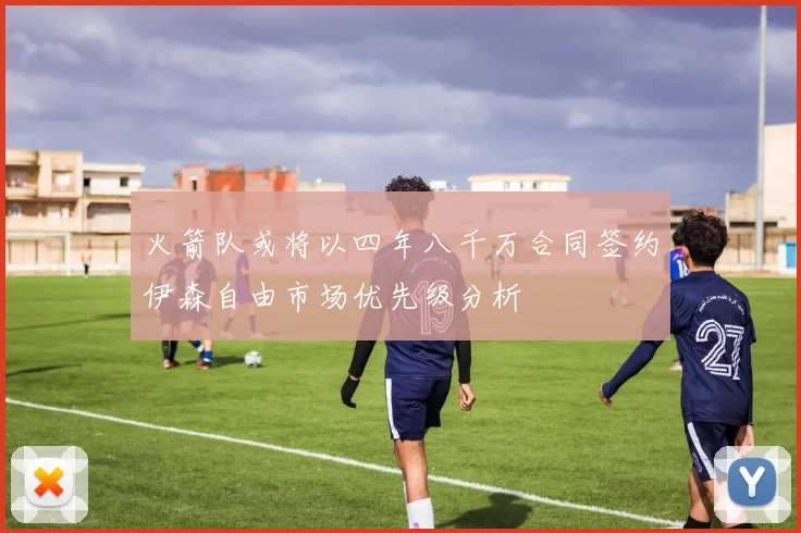 火箭队或将以四年八千万合同签约伊森自由市场优先级分析