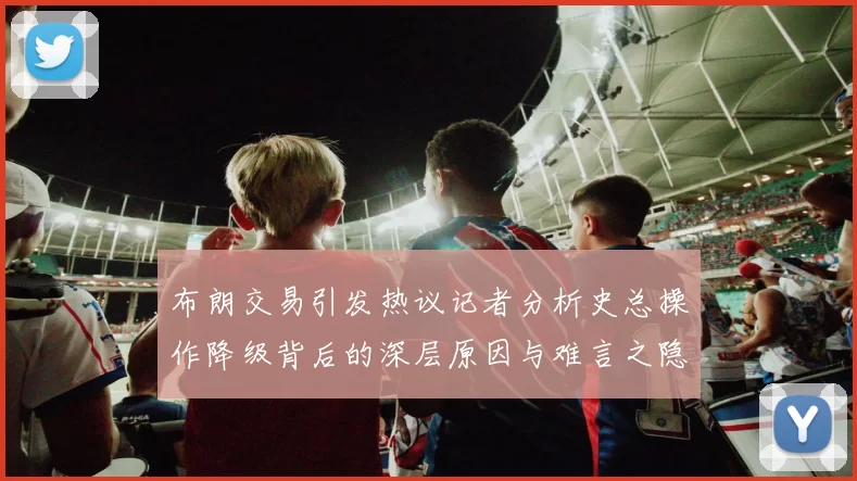 布朗交易引发热议记者分析史总操作降级背后的深层原因与难言之隐
