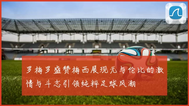 罗梅罗盛赞梅西展现无与伦比的激情与斗志引领纯粹足球风潮