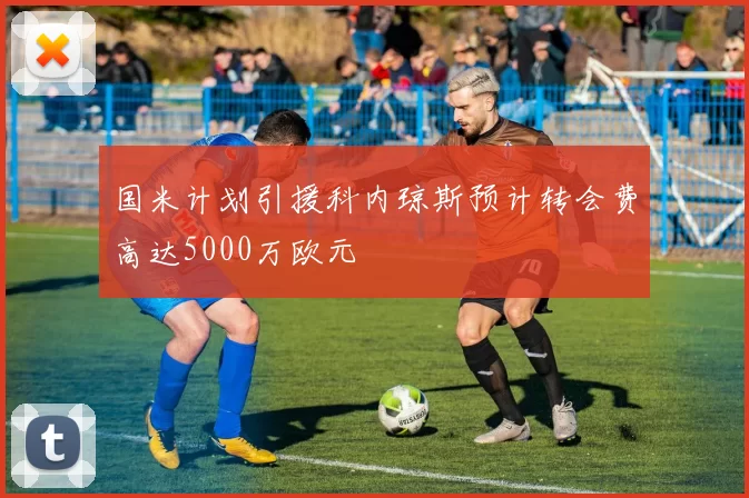 国米计划引援科内琼斯预计转会费高达5000万欧元