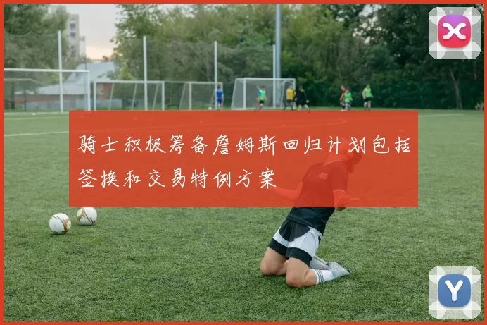骑士积极筹备詹姆斯回归计划包括签换和交易特例方案
