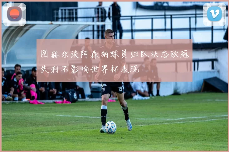图赫尔谈阿森纳球员归队状态欧冠失利不影响世界杯表现