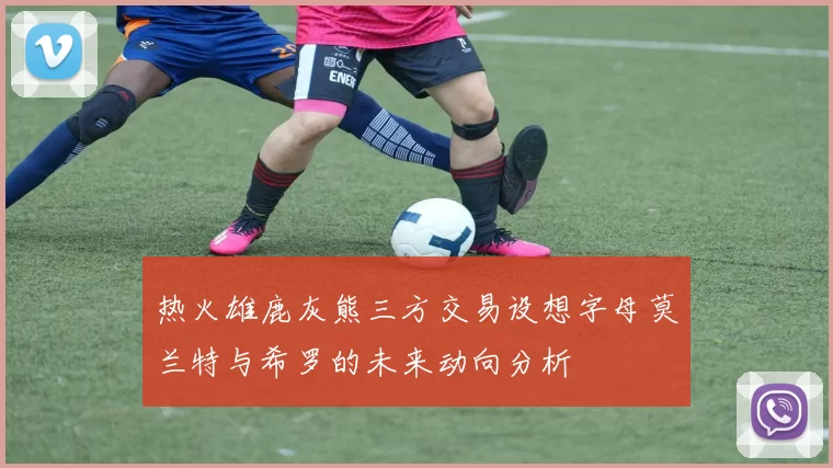 热火雄鹿灰熊三方交易设想字母莫兰特与希罗的未来动向分析