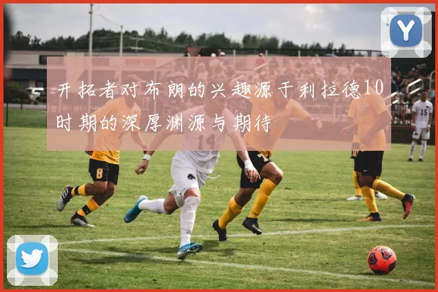 开拓者对布朗的兴趣源于利拉德10时期的深厚渊源与期待
