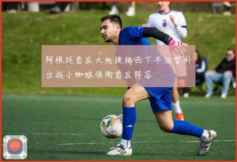 阿根廷首发大轮换梅西下半场替补出战小蜘蛛领衔首发阵容