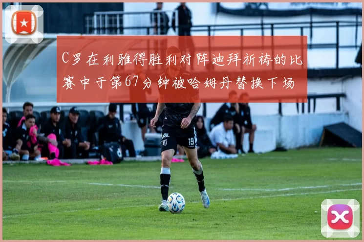 C罗在利雅得胜利对阵迪拜祈祷的比赛中于第67分钟被哈姆丹替换下场