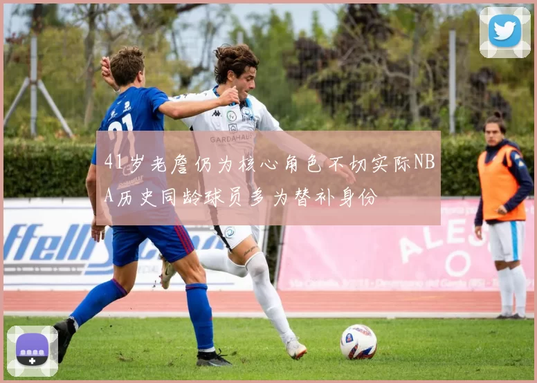 41岁老詹仍为核心角色不切实际NBA历史同龄球员多为替补身份