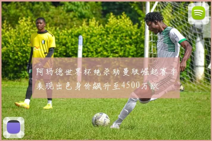 阿玛德世界杯绝杀助曼联崛起赛季表现出色身价飙升至4500万欧