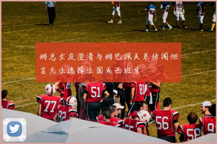 姆总女友澄清与姆巴佩关系传闻坦言无法选择法国或西班牙