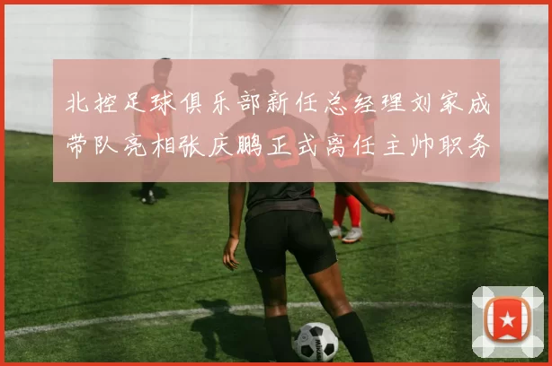 北控足球俱乐部新任总经理刘家成带队亮相张庆鹏正式离任主帅职务