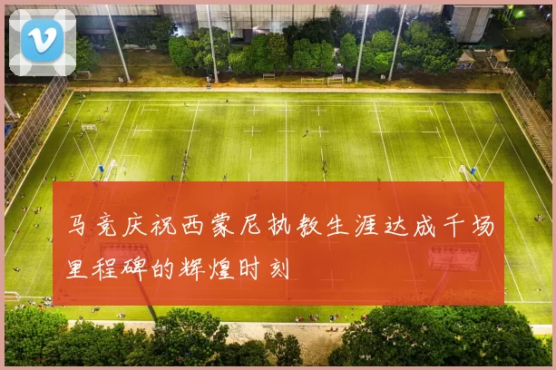 马竞庆祝西蒙尼执教生涯达成千场里程碑的辉煌时刻