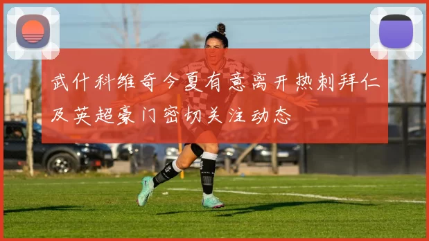 武什科维奇今夏有意离开热刺拜仁及英超豪门密切关注动态