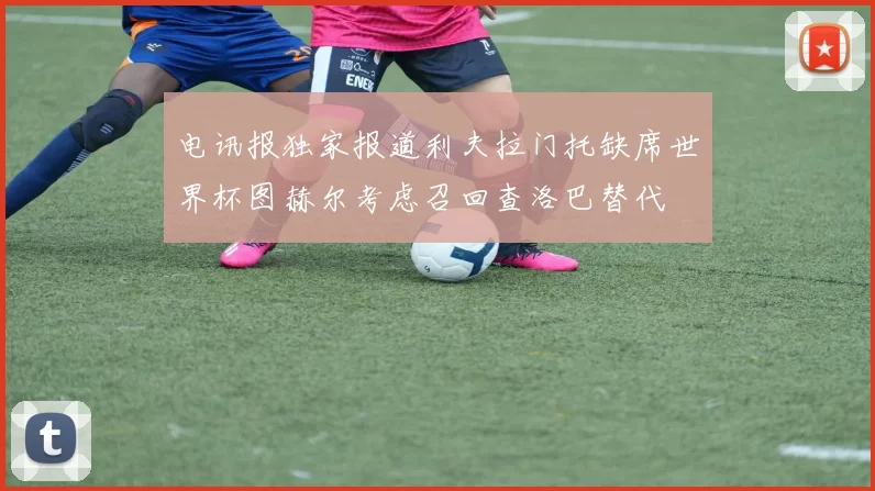 电讯报独家报道利夫拉门托缺席世界杯图赫尔考虑召回查洛巴替代