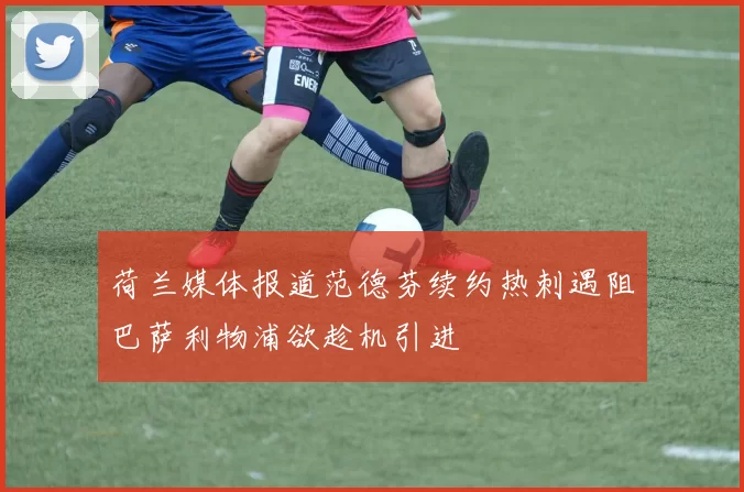 荷兰媒体报道范德芬续约热刺遇阻巴萨利物浦欲趁机引进