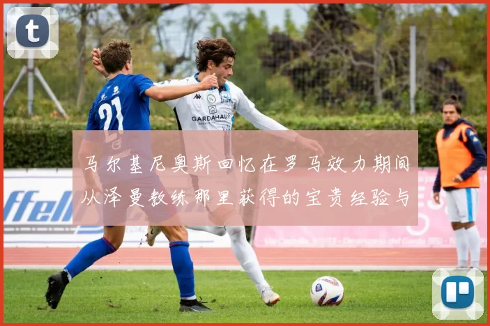 马尔基尼奥斯回忆在罗马效力期间从泽曼教练那里获得的宝贵经验与成长