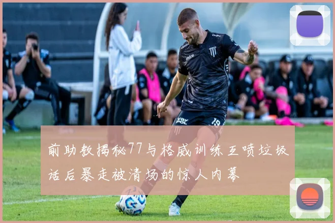 前助教揭秘77与格威训练互喷垃圾话后暴走被清场的惊人内幕