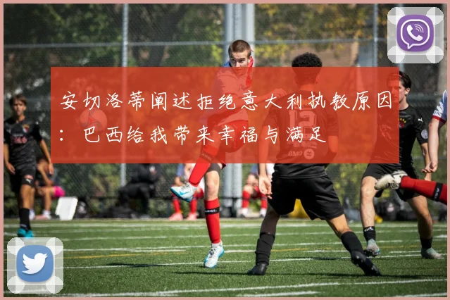 安切洛蒂阐述拒绝意大利执教原因：巴西给我带来幸福与满足